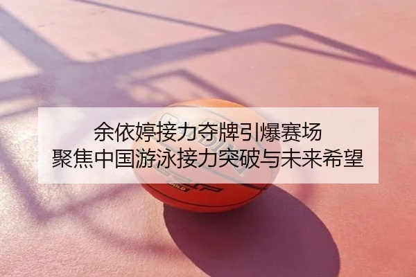 余依婷接力夺牌引爆赛场 聚焦中国游泳接力突破与未来希望