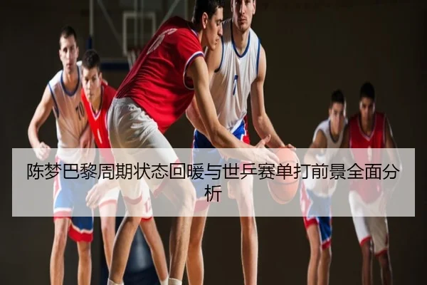 陈梦巴黎周期状态回暖与世乒赛单打前景全面分析