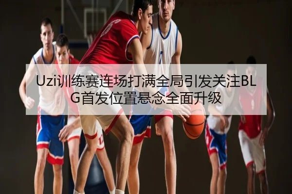 Uzi训练赛连场打满全局引发关注BLG首发位置悬念全面升级