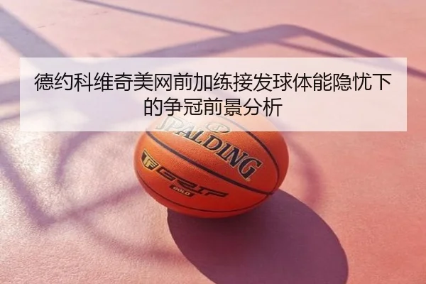 德约科维奇美网前加练接发球体能隐忧下的争冠前景分析