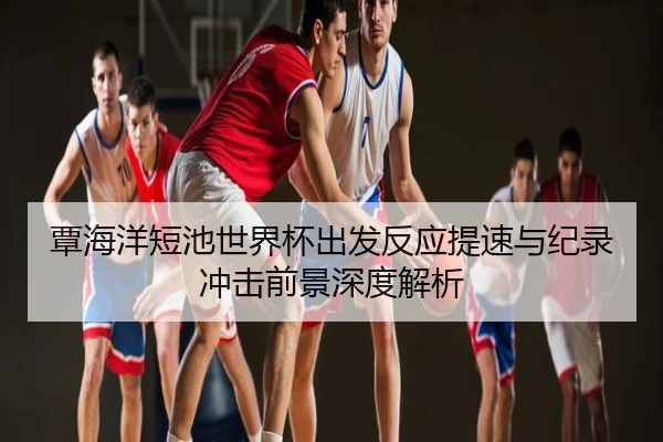 覃海洋短池世界杯出发反应提速与纪录冲击前景深度解析