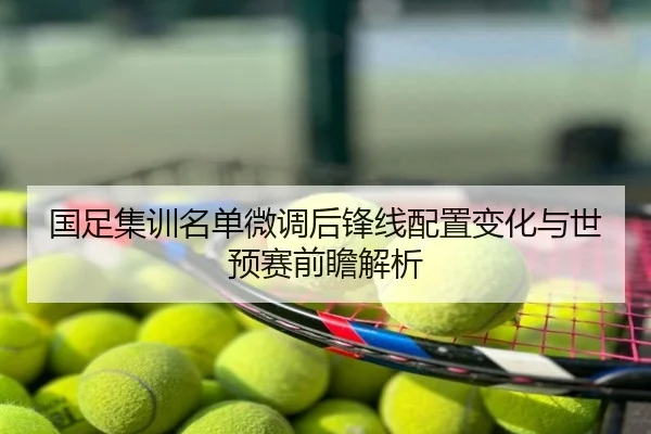国足集训名单微调后锋线配置变化与世预赛前瞻解析