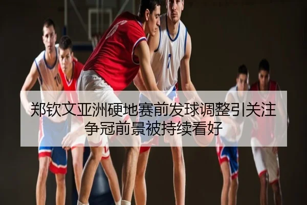 郑钦文亚洲硬地赛前发球调整引关注 争冠前景被持续看好